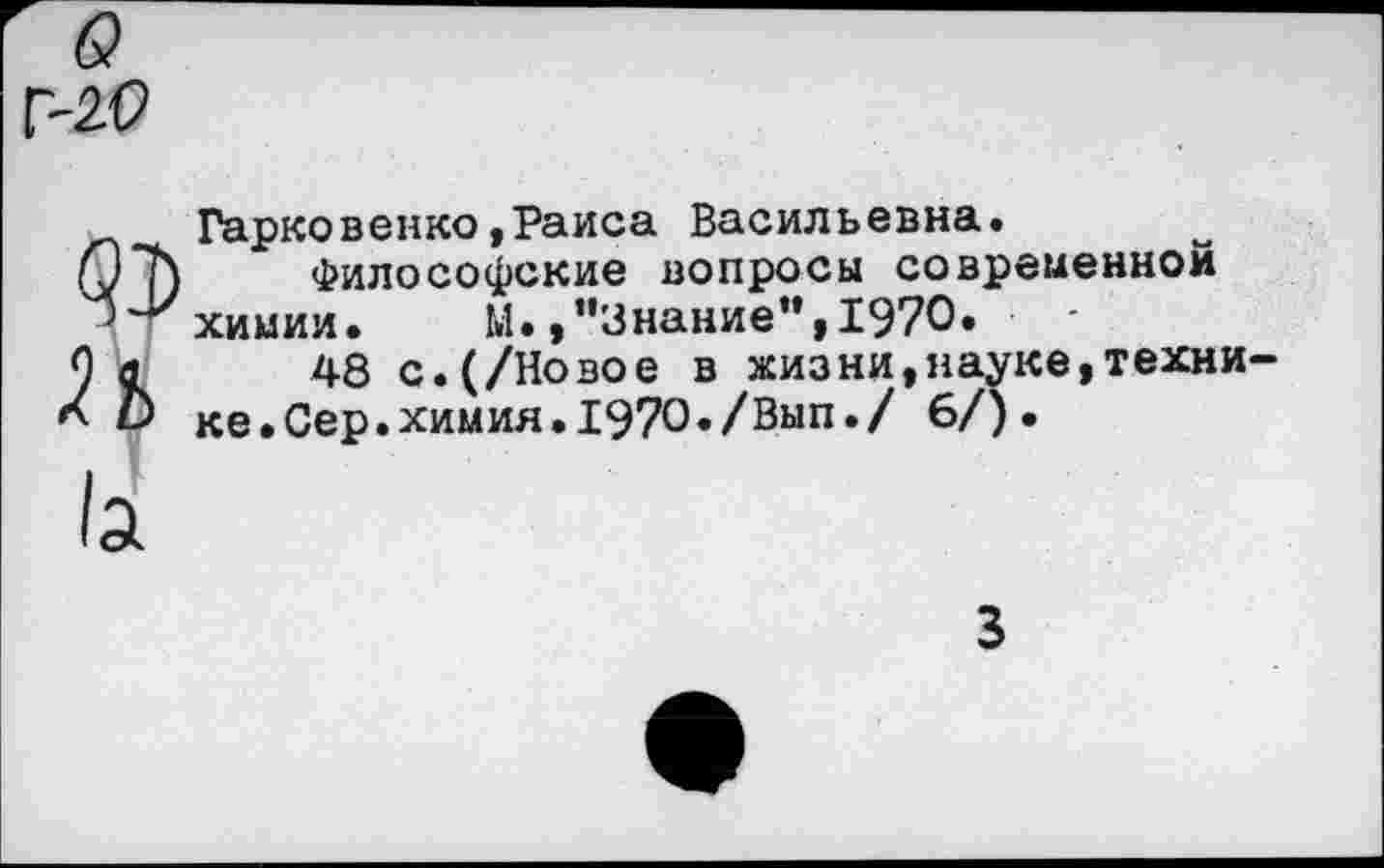 ﻿Г-2.0
Гарковенко,Раиса Васильевна.
07) Философские вопросы современной ут химии.	М.,"Знание”,1970.
О а 48 с.(/Новое в жизни,науке,техни-(О ке.Сер.химия.1970./Вып./ 6/).
3